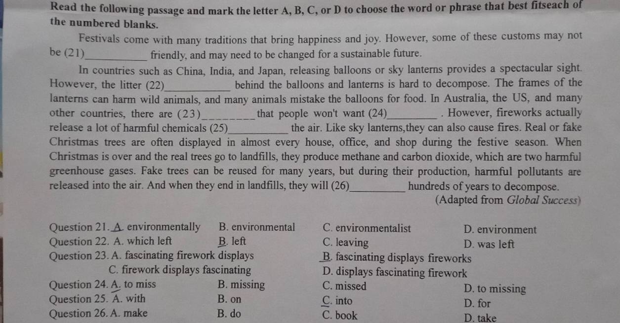 Read the following passage and mark the letter A, B, C, or D to choose the word or phrase that best fitseach of
the numbered blanks.
Festivals come with many traditions that bring happiness and joy. However, some of these customs may not
be (21)_ friendly, and may need to be changed for a sustainable future.
In countries such as China, India, and Japan, releasing balloons or sky lanterns provides a spectacular sight.
However, the litter (22)_ behind the balloons and lanterns is hard to decompose. The frames of the
lanterns can harm wild animals, and many animals mistake the balloons for food. In Australia, the US, and many
other countries, there are (23) _that people won't want (24)_ . However, fireworks actually
release a lot of harmful chemicals (25)_ the air. Like sky lanterns,they can also cause fires. Real or fake
Christmas trees are often displayed in almost every house, office, and shop during the festive season. When
Christmas is over and the real trees go to landfills, they produce methane and carbon dioxide, which are two harmful
greenhouse gases. Fake trees can be reused for many years, but during their production, harmful pollutants are
released into the air. And when they end in landfills, they will (26)_ hundreds of years to decompose.
(Adapted from Global Success)
Question 21. A. environmentally B. environmental C. environmentalist D. environment
Question 22. A. which left B. left C. leaving D. was left
Question 23. A. fascinating firework displays B. fascinating displays fireworks
C. firework displays fascinating D. displays fascinating firework
Question 24. A. to miss B. missing C. missed D. to missing
Question 25. A. with B. on C. into D. for
Question 26. A. make B. do C. book D. take