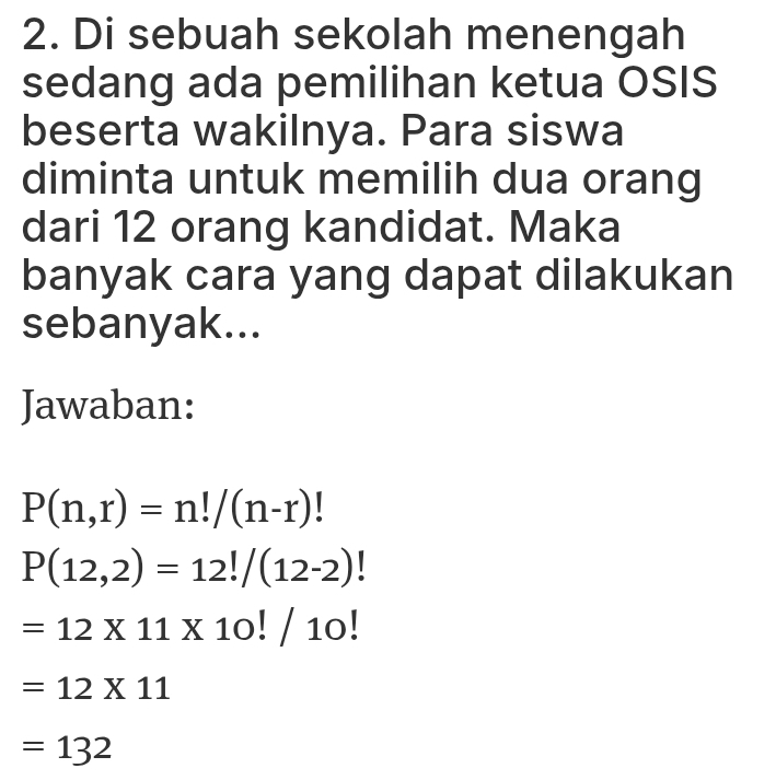 Di sebuah sekolah menengah 
sedang ada pemilihan ketua OSIS 
beserta wakilnya. Para siswa 
diminta untuk memilih dua orang 
dari 12 orang kandidat. Maka 
banyak cara yang dapat dilakukan 
sebanyak... 
Jawaban:
P(n,r)=n!/(n-r)
P(12,2)=12!/(12-2)
=12* 11* 10!/10!
=12* 11
=132