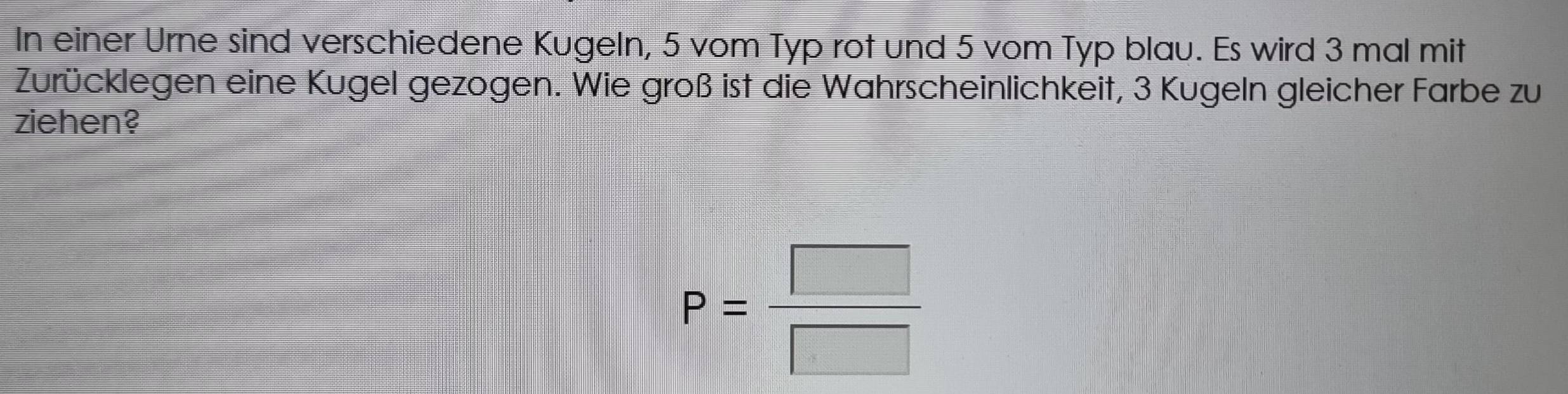 In einer Urne sind verschiedene Kugeln, 5 vom Typ rot und 5 vom Typ blau. Es wird 3 mal mit 
Zurücklegen eine Kugel gezogen. Wie groß ist die Wahrscheinlichkeit, 3 Kugeln gleicher Farbe zu 
ziehen?
P= □ /□  