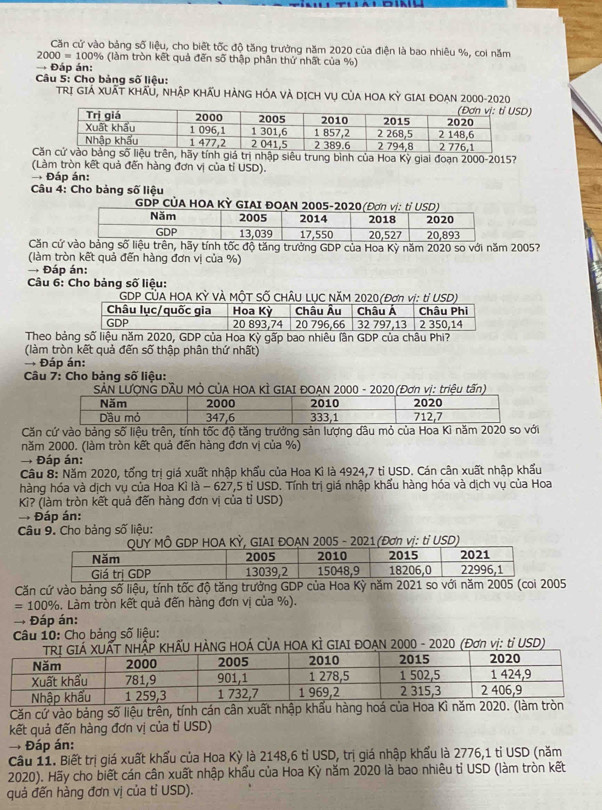 Căn cử vào bảng số liệu, cho biết tốc độ tăng trưởng năm 2020 của điện là bao nhiêu %, coi năm
2000=100° % (làm tròn kết quả đến số thập phân thứ nhất của %)
→ Đáp án:
Câu 5: Cho bảng số liệu:
TRI GIẢ XUẬT KHÂU, NHẬP KHÃU HÀNG HÓA VÀ DỊCH Vụ CủA HOA Kỳ GIAI ĐOAN 2000-2020
Cn, hãy tính giá trị nhập siêu trung bình của Hoa Kỳ giai đoạn 2000-2015?
(Làm tròn kết quả đến hàng đơn vị của tỉ USD).
Đáp án:
Câu 4: Cho bảng số liệu
Căn cứn, hãy tính tốc độ tăng trưởng GDP của Hoa Kỳ năm 2020 so với năm 2005?
(làm tròn kết quả đến hàng đơn vị của %)
→ Đáp án:
Câu 6: Cho bảng số liệu:
CÚA HOA KỲ VÀ MÔT SỐ CHÂU 
Theo bảoa Kỳ gấp bao nhiêu lần GD
(làm tròn kết quả đến số thập phân thứ nhất)
→ Đáp án:
Câu 7: Cho bảng số liệu:
SẢN LƯỚNG DÂU MÔ CủA HOA KÌ GIAI ĐOAN 2000 - 2020 (Đơn vị: triệu tấn)
Căn cứ vào bảng số liệu trên, tính tốc độ tăng trưởng sản lượng dâu mỏ của Hoa Kì năm 2020 so với
năm 2000. (làm tròn kết quả đến hàng đơn vị của %)
→ Đáp án:
Câu 8: Năm 2020, tổng trị giá xuất nhập khẩu của Hoa Kỉ là 4924,7 tỉ USD. Cán cân xuất nhập khẩu
hàng hóa và dịch vụ của Hoa Kỉ là - 627,5 tỉ USD. Tính trị giá nhập khẩu hàng hóa và dịch vụ của Hoa
Kì? (làm tròn kết quả đến hàng đơn vị của tỉ USD)
→ Đáp án:
Câu 9. Cho bảng số liệu:
QUY MÔ GDP HOA KỲ, GIAI ĐOẠN 2005 - 2021(Đơn vị: tỉ USD)
Căn cứ vào bảng số liệu, tính tốc độ tăng trưởng GDP của Hoa Kỳ năm 2021 so với năm 2005 (coi 2005
=100 %. Làm tròn kết quả đến hàng đơn vị của %).
Đáp án:
Câu 10: Cho bảng số liệu:
HÃU HÀNG HOÁ CỦA HOA KÌ GIAI ĐOAN 2000 - 2020 (Đơn vị: tỉ USD)
Căn cứ vào bảng số liệu trên, tính cán cân xuất nhập khẩu hàng hoá của Hoa Kì năm 2020. (là
kết quả đến hàng đơn vị của tỉ USD)
Đáp án:
Cầu 11. Biết trị giá xuất khẩu của Hoa Kỳ là 2148,6 tỉ USD, trị giá nhập khấu là 2776,1 tỉ USD (năm
2020). Hãy cho biết cán cân xuất nhập khẩu của Hoa Kỳ năm 2020 là bao nhiêu tỉ USD (làm tròn kết
quả đến hàng đơn vị của tỉ USD).