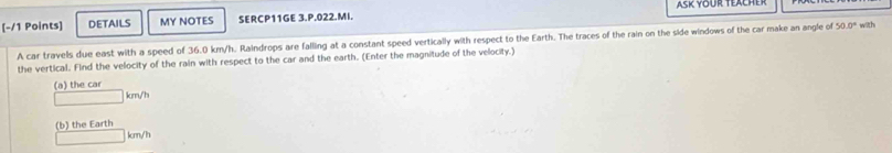 DETAILS MY NOTES SERCP11GE 3.P.022.MI. Asr vour Tercher 
A car travels due east with a speed of 36.0 km/h. Raindrops are falling at a constant speed vertically with respect to the Earth. The traces of the rain on the side windows of the car make an angle of 50.0° wlth 
the vertical. Find the velocity of the rain with respect to the car and the earth. (Enter the magnitude of the velocity.) 
(a) the car
km/h
(b) the Earth
km/h