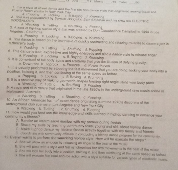 Arts _/12 Music _/13 Totak _(50)
1. It is a style of street dance and the first hip-hop dance style that originated among Black and
Puerto Rican youths in New York City
a Popping b. Locking c. B-Boying d. Krumping
2. This was popularized by Samuel Boogaloo Sam Solomon and his crew the ELECTRIC
BOOGALOOS
a Wacking . b. Tutting c. Shuffling d. Popping
3. A kind of hip-hop dance style that was created by Don Campbeffock Campbell in 1969 in Los
Angeles , Caleforia
a. Popping b. Locking c. B-Boying d. Krumping
4. This dance is based on the technique of quickly contracting and relaxing muscles to cause a jerk in
a dancer's body
a. Wacking b. Tutting c. Shuffling d. Popping
5. This dance is free, expressive and highly energetic and also a dance style to release anger
a. Popping b. Locking c. B-Boying d. Krumping
6. It is comprised of full body spins and rotations that give the illusion of defying gravity
a. Downrock b. Toprock c. Freezes d. Power Moves
7. It is usually performed by stopping the fast movement that you are doing, locking your body into a
position, holding it, and then continuing at the same speed as before.
a. Popping b. Locking c. B-Boying d. Krumping
8. It is a creative way of making geometric shapes forming right angle using your body parts.
a. Wacking b. Tutting c. Shuffling d. Popping
9. A rave and club dance that originated in the late 1980's in the underground rave music scene in
Melbourne, Australia
a Wacking b. Tutting c. Shuffling d. Popping
10. An African American form of street dance originating from the 1970's disco era of the
underground club scenes in Los Angeles and New York City.
a Wacking b. Tutting c. Shuffling d. Popping
11. How would you best use the knowledge and skills learned in hiphop dancing to enhance your
community's fitness?
A. Render an intermission number with my partner during fiestas
B. Share my skills by teaching community folks, young and old, about hiphop dance
C. Make Hiphop dance my lifetime fitness activity together with my family and friends
D. Coordinate with community officials in conducting a hiphop dance program for the community.
12. Evelyn wants to perform the waacking hiphop style. How will he execute the steps?
A. She will show an emotion by releasing an anger to the bear of the music
B. She will pose with a style and fast synchronized her arm movements to the beat of the music.
C. She will lock her body into a position, holding it, and then continuing at the same speed as before
D. She will execute fast heel-and-toe action with a style suitable for various types of electronic music.
