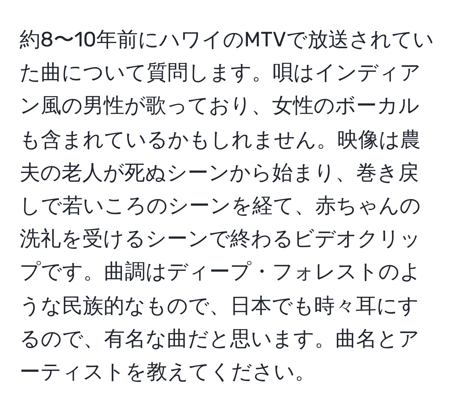 約8〜10年前にハワイのMTVで放送されていた曲について質問します。唄はインディアン風の男性が歌っており、女性のボーカルも含まれているかもしれません。映像は農夫の老人が死ぬシーンから始まり、巻き戻しで若いころのシーンを経て、赤ちゃんの洗礼を受けるシーンで終わるビデオクリップです。曲調はディープ・フォレストのような民族的なもので、日本でも時々耳にするので、有名な曲だと思います。曲名とアーティストを教えてください。