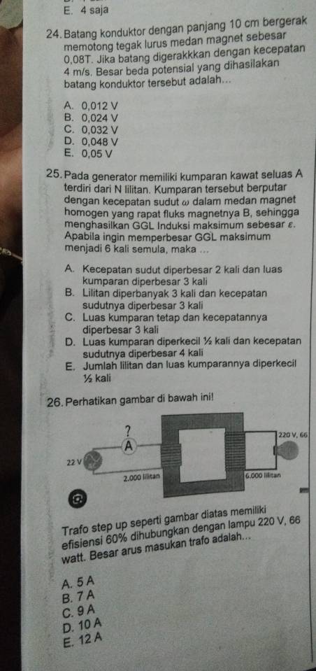 E. 4 saja
24. Batang konduktor dengan panjang 10 cm bergerak
memotong tegak lurus medan magnet sebesar
0.08T. Jika batang digerakkkan dengan kecepatan
4 m/s. Besar beda potensial yang dihasilakan
batang konduktor tersebut adalah...
A. 0,012 V
B. 0,024 V
C. 0,032 V
D. 0,048 V
E. 0,05 V
25. Pada generator memiliki kumparan kawat seluas A
terdiri dari N lilitan. Kumparan tersebut berputar
dengan kecepatan sudut ω dalam medan magnet
homogen yang rapat fluks magnetnya B, sehingga
menghasilkan GGL Induksi maksimum sebesar ε
Apabila ingin memperbesar GGL maksimum
menjadi 6 kali semula, maka ...
A. Kecepatan sudut diperbesar 2 kali dan luas
kumparan diperbesar 3 kali
B. Lilitan diperbanyak 3 kali dan kecepatan
sudutnya diperbesar 3 kali
C. Luas kumparan tetap dan kecepatannya
diperbesar 3 kali
D. Luas kumparan diperkecil ½ kali dan kecepatan
sudutnya diperbesar 4 kali
E. Jumlah lilitan dan luas kumparannya diperkecil
½ kali
26. Perhatikan gambar di bawah ini!
Trafo step up seperti gambar diatas memiliki
efisiensi 60% dihubungkan dengan lampu 220 V, 66
watt. Besar arus masukan trafo adalah...
A. 5 A
B. 7 A
C. 9 A
D. 10 A
E. 12 A