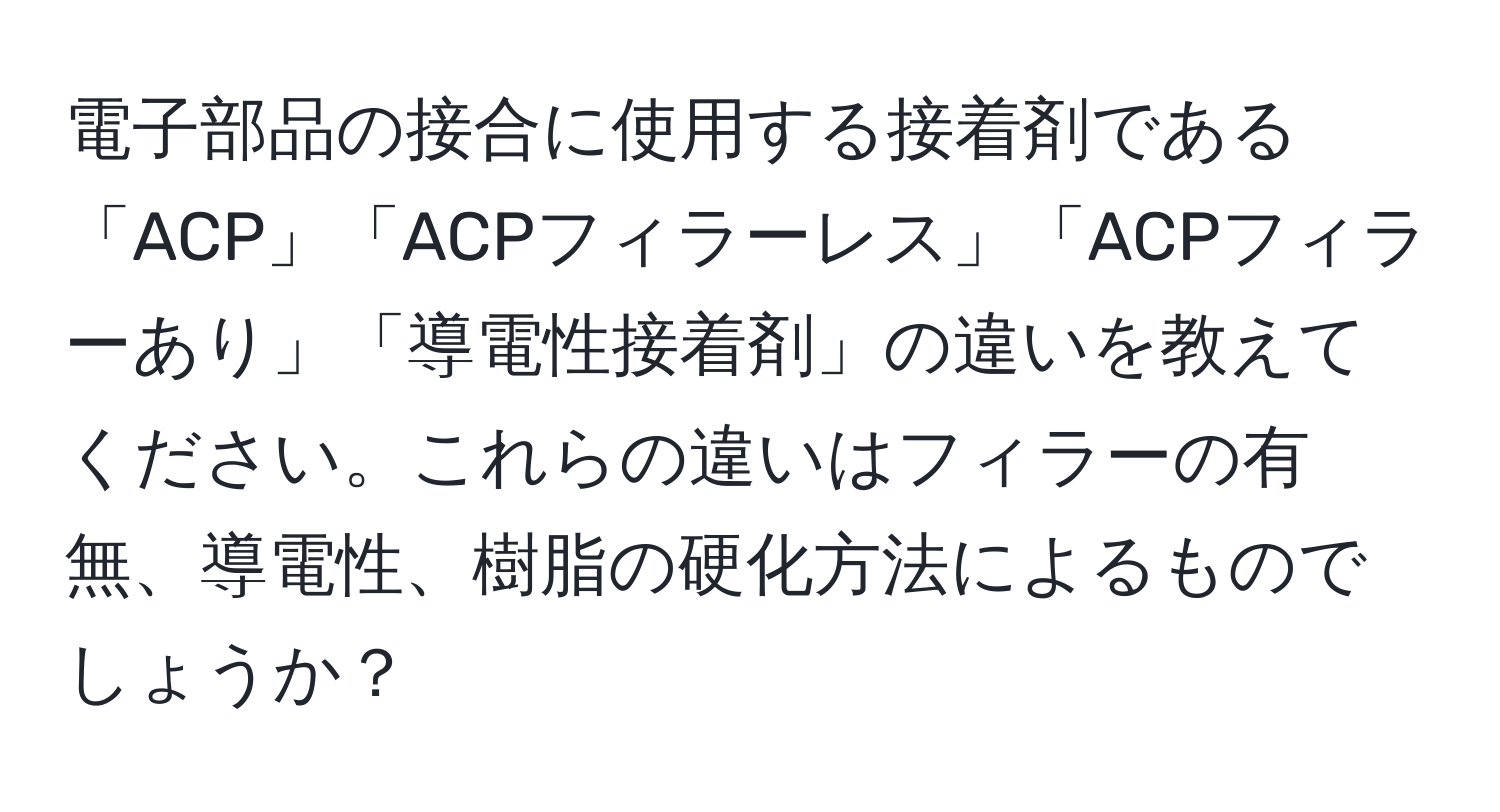 電子部品の接合に使用する接着剤である「ACP」「ACPフィラーレス」「ACPフィラーあり」「導電性接着剤」の違いを教えてください。これらの違いはフィラーの有無、導電性、樹脂の硬化方法によるものでしょうか？