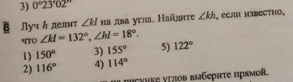 0°23'02''
Луч ん делит ∠ kl на два угла. Найлите ∠ kh , если известно,
4T0 ∠ kl=132°, ∠ hl=18°.
1) 150° 3) 155° 5) 122°
2) 116° 4) 114°
исунке углов выбериτе прямой.