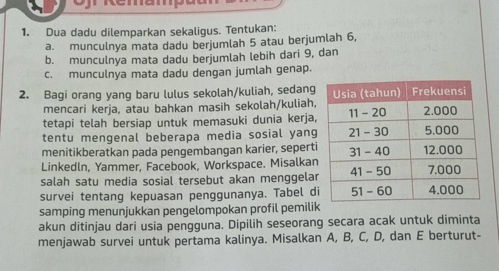 Remampa 
1. Dua dadu dilemparkan sekaligus. Tentukan: 
a. munculnya mata dadu berjumlah 5 atau berjumlah 6, 
b. munculnya mata dadu berjumlah lebih dari 9, dan 
c. munculnya mata dadu dengan jumlah genap. 
2. Bagi orang yang baru lulus sekolah/kuliah, sedang 
mencari kerja, atau bahkan masih sekolah/kuliah, 
tetapi telah bersiap untuk memasuki dunia kerja, 
tentu mengenal beberapa media sosial yang 
menitikberatkan pada pengembangan karier, seperti 
Linkedln, Yammer, Facebook, Workspace. Misalkan 
salah satu media sosial tersebut akan menggelar 
survei tentang kepuasan penggunanya. Tabel d 
samping menunjukkan pengelompokan profil pemili 
akun ditinjau dari usia pengguna. Dipilih seseorang secara acak untuk diminta 
menjawab survei untuk pertama kalinya. Misalkan A, B, C, D, dan E berturut-