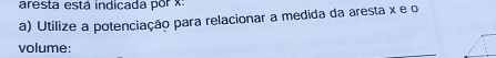 aresta está indicada por x
a) Utilize a potenciação para relacionar a medida da aresta x e o 
volume: