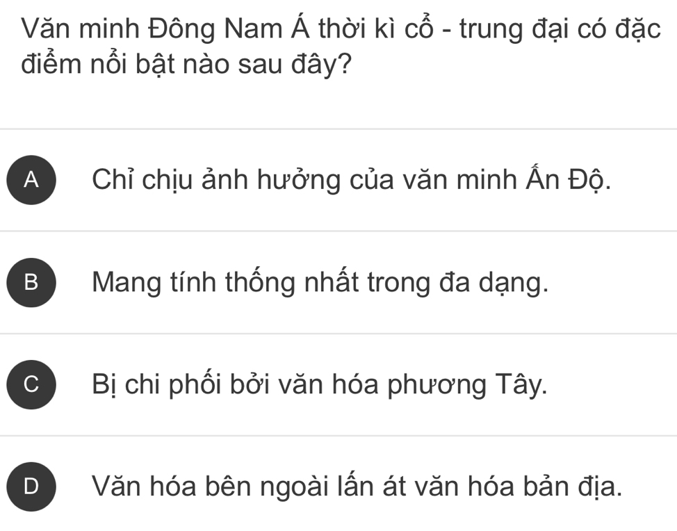 Văn minh Đông Nam Á thời kì cổ - trung đại có đặc
điểm nổi bật nào sau đây?
A Chỉ chịu ảnh hưởng của văn minh Ấn Độ.
B Mang tính thống nhất trong đa dạng.
C Bị chi phối bởi văn hóa phương Tây.
D Văn hóa bên ngoài lấn át văn hóa bản địa.