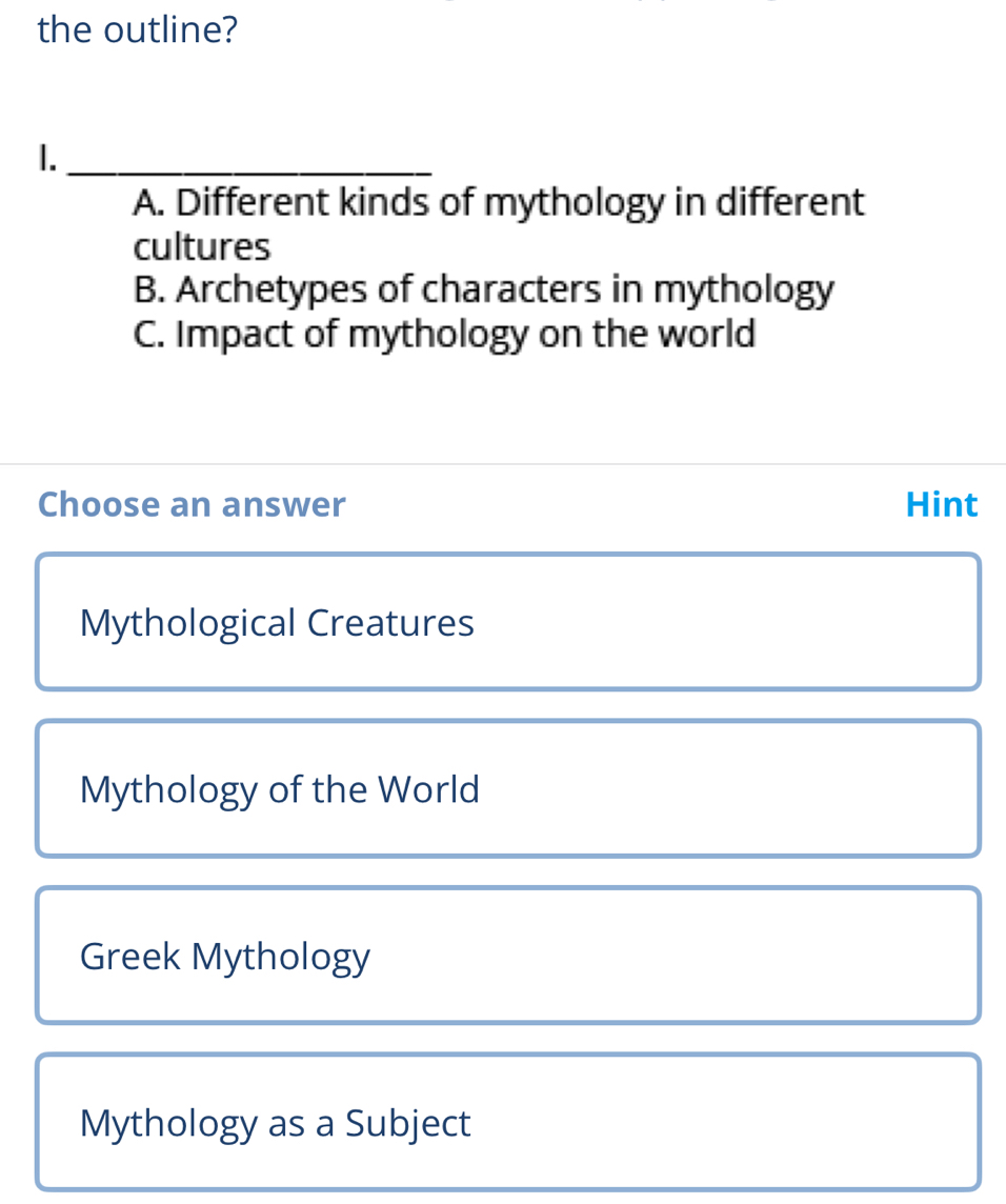 the outline?
1._
A. Different kinds of mythology in different
cultures
B. Archetypes of characters in mythology
C. Impact of mythology on the world
Choose an answer Hint
Mythological Creatures
Mythology of the World
Greek Mythology
Mythology as a Subject