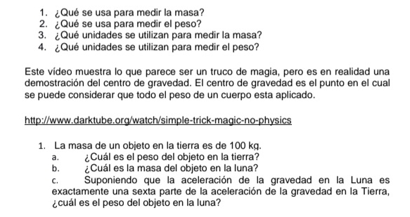 ¿Qué se usa para medir la masa? 
2. ¿Qué se usa para medir el peso? 
3. ¿Qué unidades se utilizan para medir la masa? 
4. ¿Qué unidades se utilizan para medir el peso? 
Este vídeo muestra lo que parece ser un truco de magia, pero es en realidad una 
demostración del centro de gravedad. El centro de gravedad es el punto en el cual 
se puede considerar que todo el peso de un cuerpo esta aplicado. 
http://www.darktube.org/watch/simple-trick-magic-no-physics 
1. La masa de un objeto en la tierra es de 100 kg. 
a. ¿Cuál es el peso del objeto en la tierra? 
b. ¿Cuál es la masa del objeto en la luna? 
c. Suponiendo que la aceleración de la gravedad en la Luna es 
exactamente una sexta parte de la aceleración de la gravedad en la Tierra, 
¿cuál es el peso del objeto en la luna?