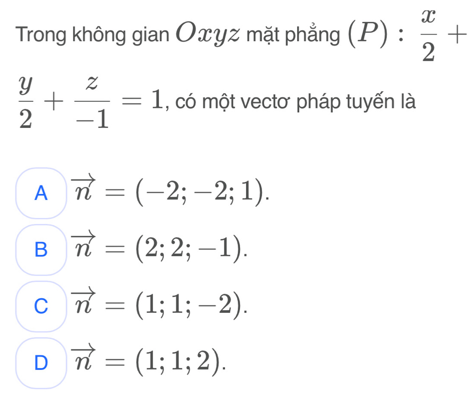 Trong không gian Oxyz mặt phẳng (P): x/2 +
 y/2 + z/-1 =1 , có một vectơ pháp tuyến là
A vector n=(-2;-2;1).
B vector n=(2;2;-1).
C vector n=(1;1;-2).
D vector n=(1;1;2).