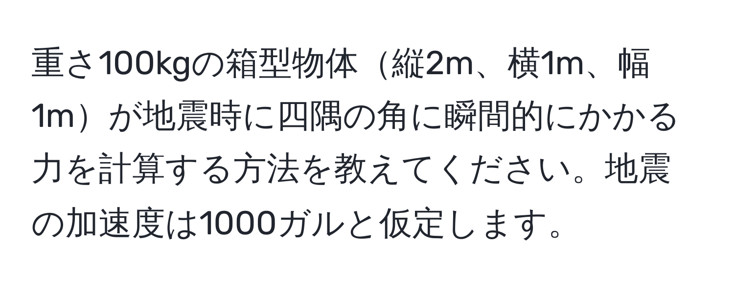 重さ100kgの箱型物体縦2m、横1m、幅1mが地震時に四隅の角に瞬間的にかかる力を計算する方法を教えてください。地震の加速度は1000ガルと仮定します。