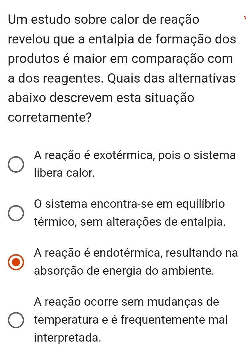 Um estudo sobre calor de reação
I
revelou que a entalpia de formação dos
produtos é maior em comparação com
a dos reagentes. Quais das alternativas
abaixo descrevem esta situação
corretamente?
A reação é exotérmica, pois o sistema
libera calor.
O sistema encontra-se em equilíbrio
térmico, sem alterações de entalpia.
A reação é endotérmica, resultando na
absorção de energia do ambiente.
A reação ocorre sem mudanças de
temperatura e é frequentemente mal
interpretada.