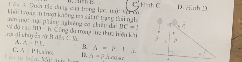 B. Hình B. C. Hình C. D. Hình D.
Câu 3. Dưới tác dụng của trọng lực, một vật có
khối lượng m trượt không ma sát từ trạng thái nghỉ
trên một mặt phăng nghiêng có chiều dài BC=1
và độ cao BD=h. Công do trọng lực thực hiện khi
.vật di chuyển từ B đến C là:
A. A=P.h. B. A=P. 1 .h.
C. A=P..h.sinα. D. A=P. .1 h.cc SO
Câu tự luận. Một máy bợi