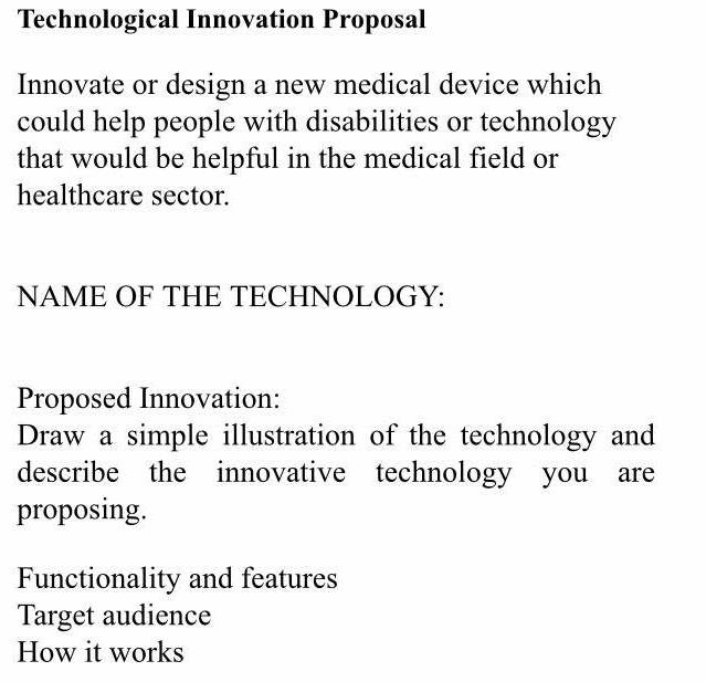 Technological Innovation Proposal 
Innovate or design a new medical device which 
could help people with disabilities or technology 
that would be helpful in the medical field or 
healthcare sector. 
NAME OF THE TECHNOLOGY: 
Proposed Innovation: 
Draw a simple illustration of the technology and 
describe the innovative technology you are 
proposing. 
Functionality and features 
Target audience 
How it works