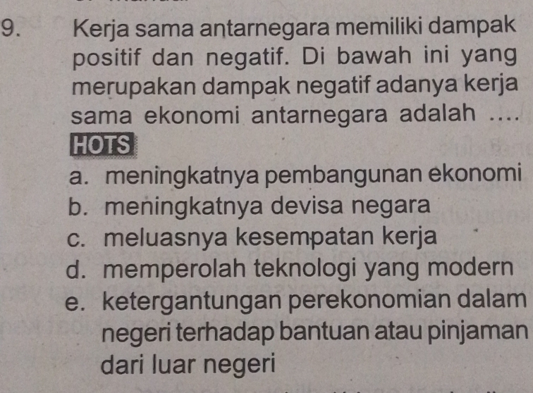 Kerja sama antarnegara memiliki dampak
positif dan negatif. Di bawah ini yang
merupakan dampak negatif adanya kerja
sama ekonomi antarnegara adalah ....
HOTS
a. meningkatnya pembangunan ekonomi
b. meningkatnya devisa negara
c. meluasnya kesempatan kerja
d. memperolah teknologi yang modern
e. ketergantungan perekonomian dalam
negeri terhadap bantuan atau pinjaman
dari luar negeri