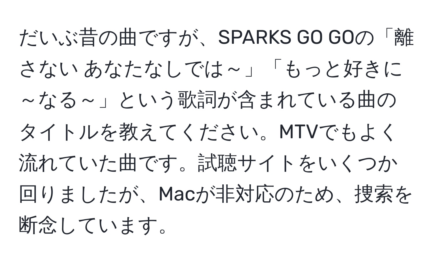 だいぶ昔の曲ですが、SPARKS GO GOの「離さない あなたなしでは～」「もっと好きに～なる～」という歌詞が含まれている曲のタイトルを教えてください。MTVでもよく流れていた曲です。試聴サイトをいくつか回りましたが、Macが非対応のため、捜索を断念しています。