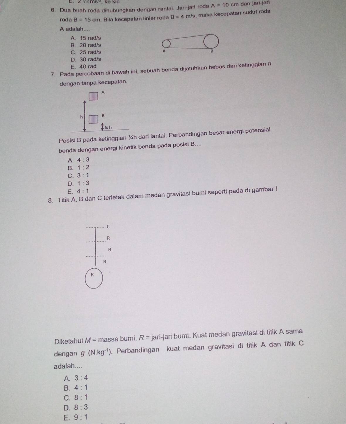 2v2ms^(-2) , ke kin
6. Dua buah roda dihubungkan dengan rantai. Jari-jari roda A=10cm dan jari-jarì
roda B=15cm. Bila kecepatan linier roda B=4m/s s, maka kecepatan sudut roda
A adalah....
A. 15 rad/s
B. 20 rad/s
C. 25 rad/s A B
D. 30 rad/s
E. 40 rad
7. Pada percobaan di bawah ini, sebuah benda dijatuhkan bebas dari ketinggian h
dengan tanpa kecepatan.
Posisi B pada ketinggian ¼h dari lantai. Perbandingan besar energi potensial
benda dengan energi kinetik benda pada posisi B....
A. 4:3
B. 1:2
C. 3:1
D. 1:3
E. 4:1
8. Titik A, B dan C terletak dalam medan gravitasi bumi seperti pada di gambar !
C
R
B
R
R
Diketahui M= massa bumi, R= jari-jari bumi. Kuat medan gravitasi di titik A sama
dengan g(N.kg^(-1)). Perbandingan kuat medan gravitasi di titik A dan titik C
adalah....
A. 3:4
B. 4:1
C. 8:1
D. 8:3
E. 9:1