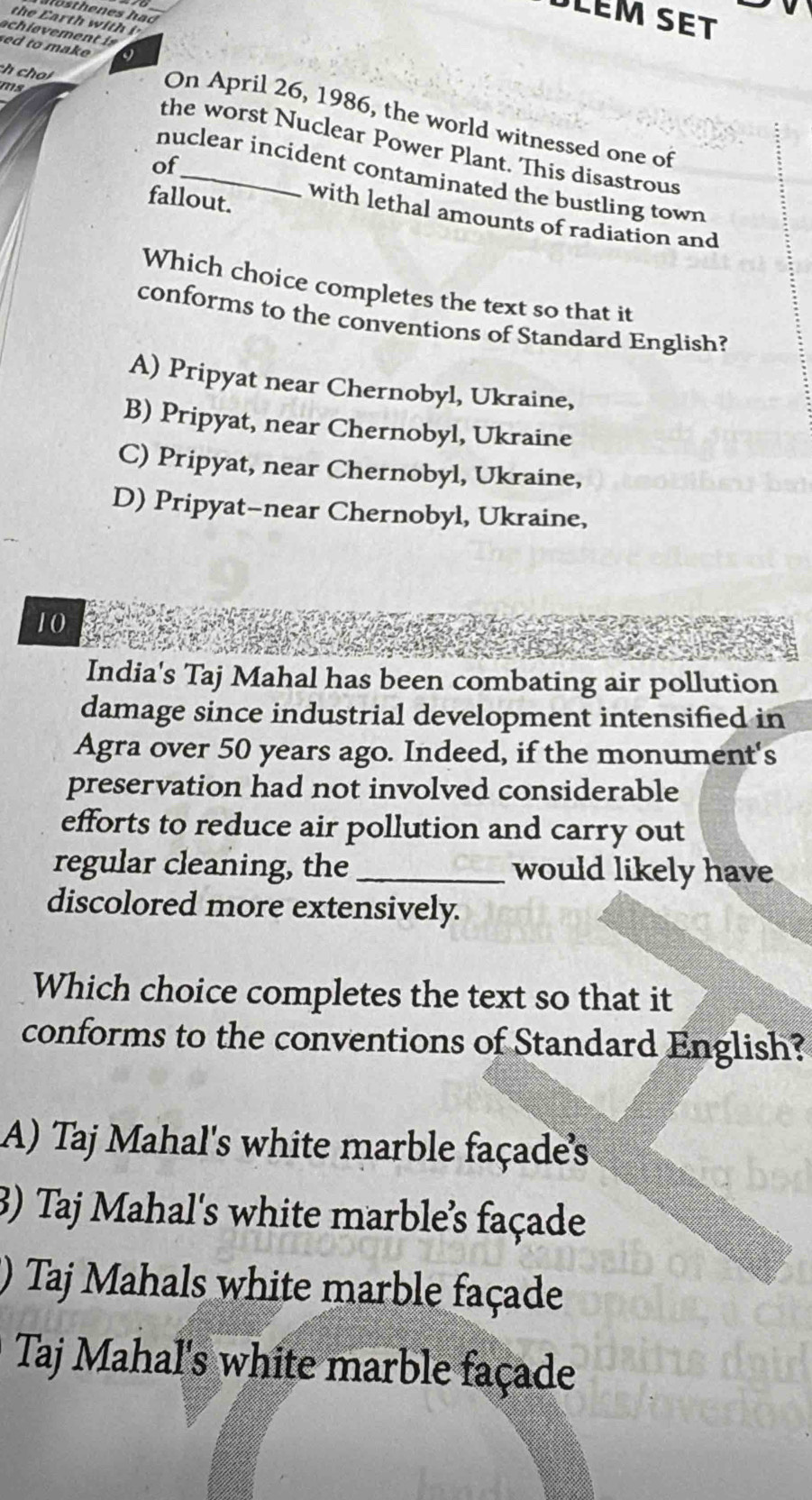 DLÉM SET
ch cho
ms
sed to make On April 26, 1986, the world witnessed one of
the worst Nuclear Power Plant. This disastrous
of
nuclear incident contaminated the bustling town
fallout.
with lethal amounts of radiation and
Which choice completes the text so that it
conforms to the conventions of Standard English?
A) Pripyat near Chernobyl, Ukraine,
B) Pripyat, near Chernobyl, Ukraine
C) Pripyat, near Chernobyl, Ukraine,
D) Pripyat-near Chernobyl, Ukraine,
10
India's Taj Mahal has been combating air pollution
damage since industrial development intensified in
Agra over 50 years ago. Indeed, if the monument's
preservation had not involved considerable
efforts to reduce air pollution and carry out
regular cleaning, the _would likely have
discolored more extensively.
Which choice completes the text so that it
conforms to the conventions of Standard English?
A) Taj Mahal's white marble façades
3) Taj Mahal's white marble’s façade
) Taj Mahals white marble façade
Taj Mahal's white marble façade