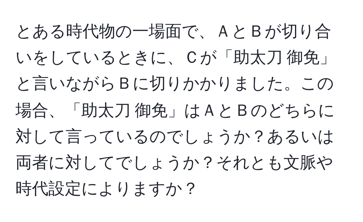 とある時代物の一場面で、ＡとＢが切り合いをしているときに、Ｃが「助太刀 御免」と言いながらＢに切りかかりました。この場合、「助太刀 御免」はＡとＢのどちらに対して言っているのでしょうか？あるいは両者に対してでしょうか？それとも文脈や時代設定によりますか？