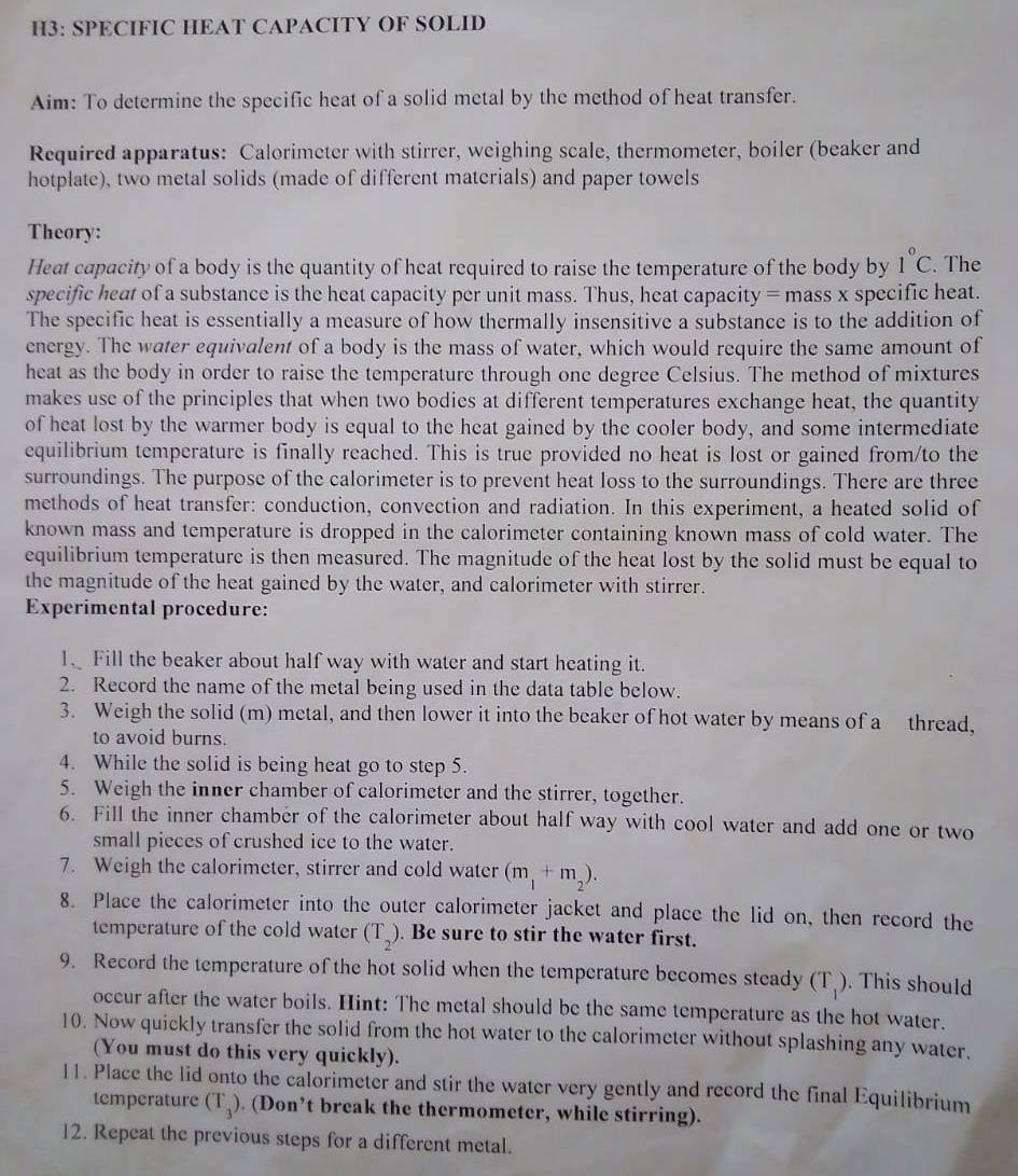 H3: SPECIFIC HEAT CAPACITY OF SOLID
Aim: To determine the specific heat of a solid metal by the method of heat transfer.
Required apparatus: Calorimeter with stirrer, weighing scale, thermometer, boiler (beaker and
hotplate), two metal solids (made of different materials) and paper towels
Theory:
Heat capacity of a body is the quantity of heat required to raise the temperature of the body by 1°C. The
specific heat of a substance is the heat capacity per unit mass. Thus, heat capacity = mass x specific heat.
The specific heat is essentially a measure of how thermally insensitive a substance is to the addition of
energy. The water equivalent of a body is the mass of water, which would require the same amount of
heat as the body in order to raise the temperature through one degree Celsius. The method of mixtures
makes use of the principles that when two bodies at different temperatures exchange heat, the quantity
of heat lost by the warmer body is equal to the heat gained by the cooler body, and some intermediate
equilibrium temperature is finally reached. This is true provided no heat is lost or gained from/to the
surroundings. The purpose of the calorimeter is to prevent heat loss to the surroundings. There are three
methods of heat transfer: conduction, convection and radiation. In this experiment, a heated solid of
known mass and temperature is dropped in the calorimeter containing known mass of cold water. The
equilibrium temperature is then measured. The magnitude of the heat lost by the solid must be equal to
the magnitude of the heat gained by the water, and calorimeter with stirrer.
Experimental procedure:
1. Fill the beaker about half way with water and start heating it.
2. Record the name of the metal being used in the data table below.
3. Weigh the solid (m) metal, and then lower it into the beaker of hot water by means of a thread,
to avoid burns.
4. While the solid is being heat go to step 5.
5. Weigh the inner chamber of calorimeter and the stirrer, together.
6. Fill the inner chamber of the calorimeter about half way with cool water and add one or two
small pieces of crushed ice to the water.
7. Weigh the calorimeter, stirrer and cold water (m_1+m_2).
8. Place the calorimeter into the outer calorimeter jacket and place the lid on, then record the
temperature of the cold water (T_2). Be sure to stir the water first.
9. Record the temperature of the hot solid when the temperature becomes steady (T_1). This should
occur after the water boils. Hint: The metal should be the same temperature as the hot water.
10. Now quickly transfer the solid from the hot water to the calorimeter without splashing any water.
(You must do this very quickly).
11. Place the lid onto the calorimeter and stir the water very gently and record the final Equilibrium
temperature (T_3). (Don’t break the thermometer, while stirring).
12. Repeat the previous steps for a different metal.
