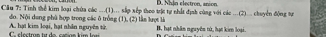 cctron, cation. D. Nhận electron, anion.
Câu 7: Tinh thể kim loại chứa các ...(1)... sắp xếp theo trật tự nhất định cùng với các ...(2)... chuyển động tự
do. Nội dung phù hợp trong các ô trống (1), (2) lần lượt là
A. hạt kim loại, hạt nhân nguyên tử. B. hạt nhân nguyên tử, hạt kim loại.
C. electron tư do. cation kim loại