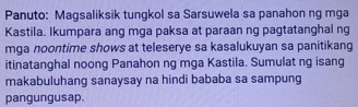 Panuto: Magsaliksik tungkol sa Sarsuwela sa panahon ng mga 
Kastila. Ikumpara ang mga paksa at paraan ng pagtatanghal ng 
mga noontime shows at teleserye sa kasalukuyan sa panitikang 
itinatanghal noong Panahon ng mga Kastila. Sumulat ng isang 
makabuluhang sanaysay na hindi bababa sa sampung 
pangungusap.