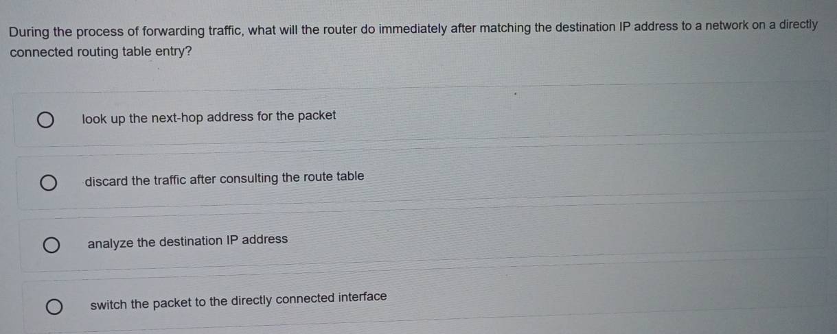 During the process of forwarding traffic, what will the router do immediately after matching the destination IP address to a network on a directly
connected routing table entry?
look up the next-hop address for the packet
discard the traffic after consulting the route table
analyze the destination IP address
switch the packet to the directly connected interface