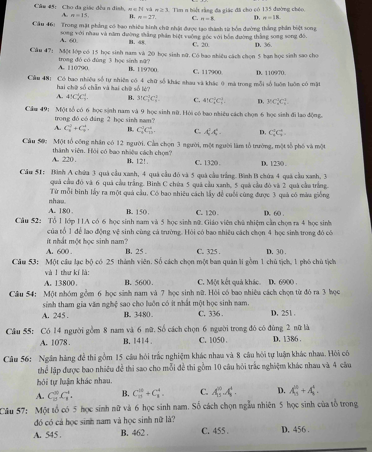 Cho đa giác đều n đỉnh, n∈ N và n≥ 3. Tìm n biết rằng đa giác đã cho có 135 đường chéo.
A. n=15.
B. n=27. C. n=8. D. n=18.
Câu 46: Trong mặt phẳng có bao nhiêu hình chữ nhật được tạo thành từ bốn đường thẳng phân biệt song
song với nhau và năm dường thẳng phân biệt vuông góc với bốn đường thẳng song song đó.
A. 60. B. 48.
C. 20. D. 36.
Câu 47: Một lớp có 15 học sinh nam và 20 học sinh nữ. Có bao nhiêu cách chọn 5 bạn học sinh sao cho
trong đó có đúng 3 học sinh nữ?
A. 110790. B. 119700. C. 117900. D. 110970.
Câu 48: Có bao nhiêu số tự nhiên có 4 chữ số khác nhau và khác 0 mà trong mỗi số luôn luôn có mặt
hai chữ số chẵn và hai chữ số lẻ?
A. 4!C_4^1C_5^1. B. 3!C_3^2C_5^2. C. 4!C_4^2C_5^2. D. 3!C_4^2C_5^2.
Câu 49: Một tổ có 6 học sịnh nam và 9 học sinh nữ. Hỏi có bao nhiêu cách chọn 6 học sinh đi lao động,
trong đó có đúng 2 học sinh nam?
A. C_6^2+C_9^4. B. C_6^2C_(13)^4. C. A_6^2A_9^4.
D. C_6^2C_9^4.
Câu 50: Một tổ công nhân có 12 người. Cần chọn 3 người, một người làm tổ trưởng, một tổ phó và một
thành viên. Hỏi có bao nhiêu cách chọn?
A. 220 . B. 12!. C. 1320 . D. 1230 .
Câu 51: Bình A chứa 3 quả cầu xanh, 4 quả cầu đỏ và 5 quả cầu trắng. Bình B chứa 4 quả cầu xanh, 3
quả cầu đỏ và 6 quả cầu trắng. Bình C chứa 5 quả cầu xanh, 5 quả cầu đỏ và 2 quả cầu trắng.
Từ mỗi bình lấy ra một quả cầu. Có bao nhiêu cách lấy để cuối cùng được 3 quả có màu giống
nhau.
A. 180 . B. 150 . C. 120 . D. 60 .
Câu 52: Tổ 1 lớp 11A có 6 học sinh nam và 5 học sinh nữ. Giáo viên chủ nhiệm cần chọn ra 4 học sinh
của tổ 1 để lao động vệ sinh cùng cả trường. Hỏi có bao nhiêu cách chọn 4 học sinh trong đó có
ít nhất một học sinh nam?
A. 600 . B. 25 . C. 325 . D. 30 .
Câu 53: Một câu lạc bộ có 25 thành viên. Số cách chọn một ban quản lí gồm 1 chủ tịch, 1 phó chủ tịch
và 1 thư kí là:
A. 13800. B. 5600 . C. Một kết quả khác. D. 6900 .
Câu 54: Một nhóm gồm 6 học sinh nam và 7 học sinh nữ. Hỏi có bao nhiêu cách chọn từ đó ra 3 học
sinh tham gia văn nghệ sao cho luôn có ít nhất một học sinh nam.
A. 245 . B. 3480. C. 336 . D. 251 .
Câu 55: Có 14 người gồm 8 nam và 6 nữ. Số cách chọn 6 người trong đó có đúng 2 nữ là
A. 1078 . B. 1414 . C. 1050 . D. 1386 .
Câu 56: Ngân hàng đề thi gồm 15 câu hỏi trắc nghiệm khác nhau và 8 câu hỏi tự luận khác nhau. Hỏi có
thể lập được bao nhiêu đề thi sao cho mỗi đề thi gồm 10 câu hỏi trắc nghiệm khác nhau và 4 câu
hỏi tự luận khác nhau.
A. C_(15)^(10).C_8^4. C_(15)^(10)+C_8^4. C. A_(15)^(10).A_8^4. D. A_(15)^(10)+A_8^4.
B.
Câu 57: Một tổ có 5 học sinh nữ và 6 học sinh nam. Số cách chọn ngẫu nhiên 5 học sinh của tổ trong
đó có cả học sinh nam và học sinh nữ là?
A. 545 . B. 462 . C. 455 .
D. 456 .