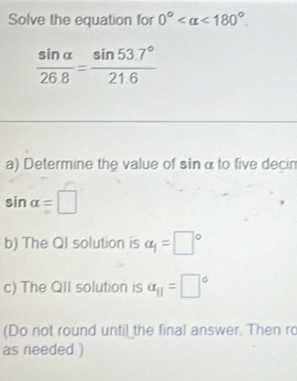 Solve the equation for 0° <180°
 sin alpha /268 = (sin 53.7°)/21.6 
a) Determine the value of sin α to five decin
sin alpha =□
b) The Ql solution is alpha _1=□°
c) The Qll solution is alpha _11=□°
(Do not round until the final answer. Then ro 
as needed )