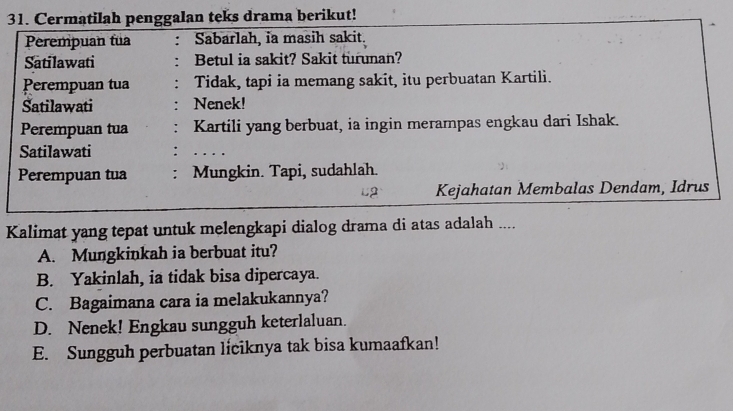 Cermatilah penggalan teks drama berikut!
Perempuan fua : Sabarlah, ia masih sakit.
Satilawati : Betul ia sakit? Sakit turunan?
Perempuan tua Tidak, tapi ia memang sakit, itu perbuatan Kartili.
Satilawati Nenek!
Perempuan tua Kartili yang berbuat, ia ingin merampas engkau dari Ishak.
Satilawati
Perempuan tua Mungkin. Tapi, sudahlah.
L2 Kejahatan Membalas Dendam, Idrus
Kalimat yang tepat untuk melengkapi dialog drama di atas adalah ....
A. Mungkinkah ia berbuat itu?
B. Yakinlah, ia tidak bisa dipercaya.
C. Bagaimana cara ia melakukannya?
D. Nenek! Engkau sungguh keterlaluan.
E. Sungguh perbuatan liciknya tak bisa kumaafkan!