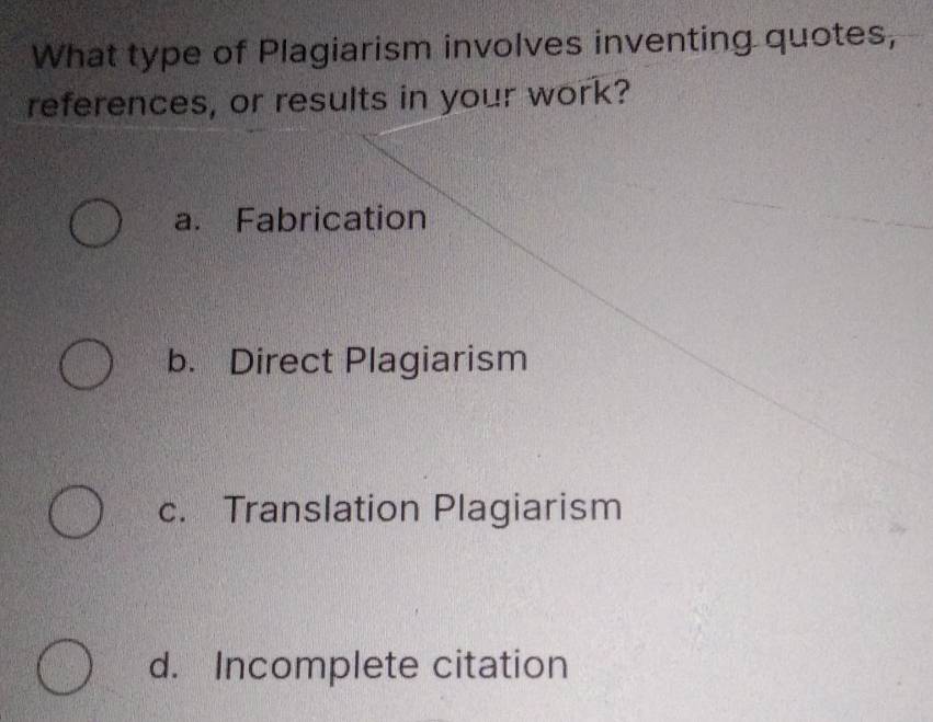 What type of Plagiarism involves inventing quotes,
references, or results in your work?
a. Fabrication
b. Direct Plagiarism
c. Translation Plagiarism
d. Incomplete citation