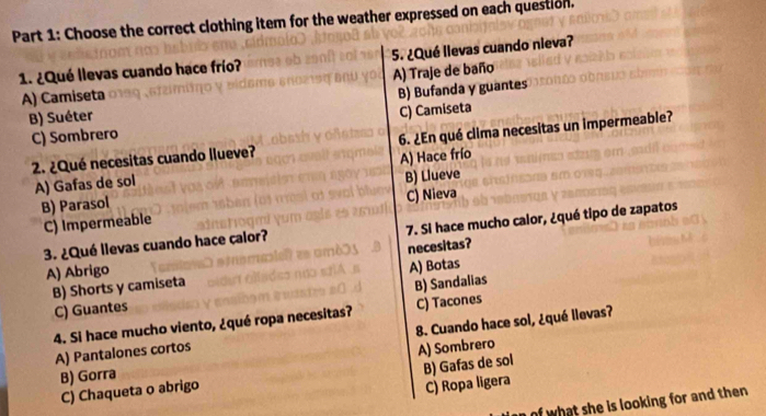 Choose the correct clothing item for the weather expressed on each question.
1. ¿Qué llevas cuando hace frío? 5. ¿Qué llevas cuando nieva?
A) Camiseta A) Traje de baño
B) Suéter B) Bufanda y guantes
C) Sombrero C) Camiseta
2. ¿Qué necesitas cuando llueve? 6. ¿En qué clima necesitas un impermeable?
A) Gafas de sol A) Hace frío
B) Parasol B) Llueve
C) Impermeable C) Nieva
3. ¿Qué llevas cuando hace calor? 7. Si hace mucho calor, ¿qué tipo de zapatos
necesitas?
A) Abrigo
B) Shorts y camiseta A) Botas
C) Guantes B) Sandalias
4. Si hace mucho viento, ¿qué ropa necesitas? C) Tacones
A) Pantalones cortos 8. Cuando hace sol, ¿qué llevas?
B) Gorra A) Sombrero
C) Chaqueta o abrigo B) Gafas de sol
C) Ropa ligera
of what she is looking for and then