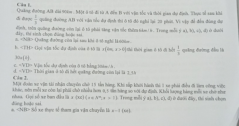 Quãng đường AB dài 90km. Một ô tô đi từ A đến B với vận tốc và thời gian dự định. Thực tế sau khi
đi được  1/3  quãng đường AB với vận tốc dự định thì ô tô đó nghi lại 20 phút. Vì vậy đề đến đúng dự
định, trên quãng đường còn lại ô tô phải tăng vận tốc thêm6km/h. Trong mỗi ý a), b), c), d) ở dưới
đây, thí sinh chọn dúng hoặc sai.
a. ∠ NB> Quãng đường còn lại sau khi ô tô nghi là 60km.
b. Gọi vận tốc dự định của ô tô là x(km,x>0) thì thời gian ô tô đi hết  1/3  quãng đường đầu là
30x(h).
c. * Vận tốc dự định của ô tô bằng 30km /h.
d. ∠ VD> Thời gian ô tô đi hết quãng đường còn lại là 2,5h
Câu 2.
Một đoàn xe vận tải nhận chuyên chở 15 tấn hàng. Khi sắp khởi hành thì 1 xe phải điều đi làm công việc
khác, nên mỗi xe còn lại phải chở nhiều hơn 0,5 tấn hàng so với dự định. Khối lượng hàng mỗi xe chở như
nhau. Gọi số xe ban đầu là x(xe)(x∈ N^*; x>1). Trong mỗi ý a), b), c), d) ở dưới đây, thí sinh chọn
dúng hoặc sai.
a. ∠ NB>Shat o xe thực tế tham gia vận chuyền là x-1(xe).