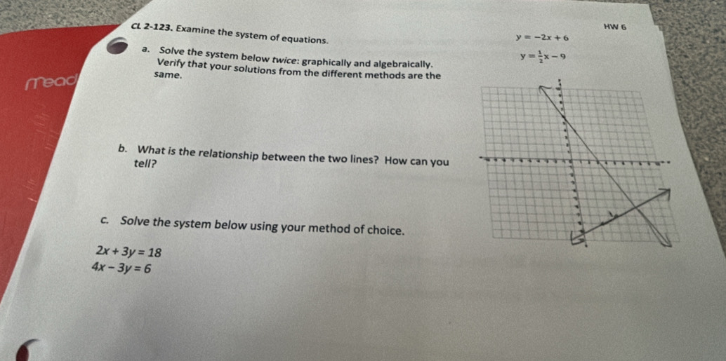 HW 6 
CL 2-123. Examine the system of equations.
y=-2x+6
a. Solve the system below twice: graphically and algebraically.
y= 1/2 x-9
Verify that your solutions from the different methods are the 
Mead 
same. 
b. What is the relationship between the two lines? How can you 
tell? 
c. Solve the system below using your method of choice.
2x+3y=18
4x-3y=6