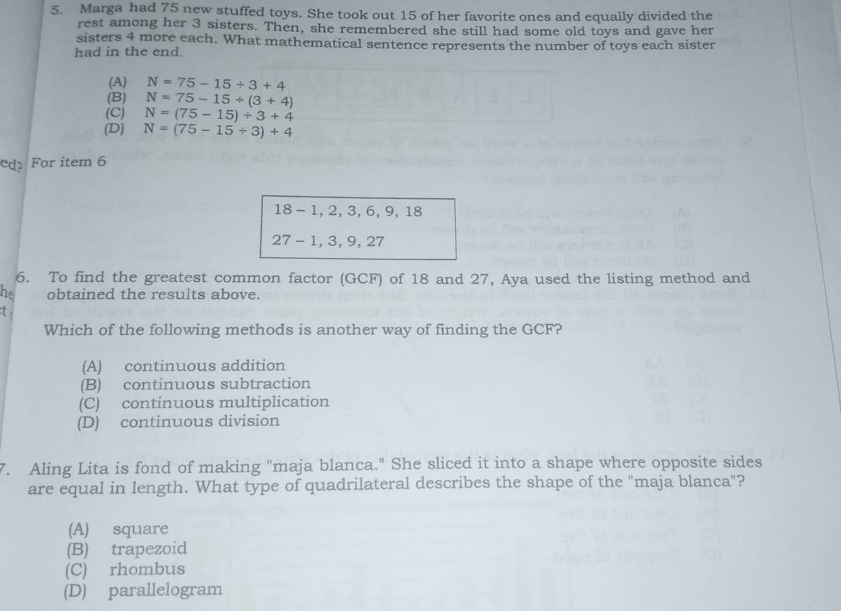 Marga had 75 new stuffed toys. She took out 15 of her favorite ones and equally divided the
rest among her 3 sisters. Then, she remembered she still had some old toys and gave her
sisters 4 more each. What mathematical sentence represents the number of toys each sister
had in the end.
(A) N=75-15/ 3+4
(B) N=75-15/ (3+4)
(C) N=(75-15)/ 3+4
(D) N=(75-15/ 3)+4
edp For item 6
18 - 1, 2, 3, 6, 9, 18
27 - 1, 3, 9, 27
6. To find the greatest common factor (GCF) of 18 and 27, Aya used the listing method and
he obtained the results above.
t
Which of the following methods is another way of finding the GCF?
(A) continuous addition
(B) continuous subtraction
(C) continuous multiplication
(D) continuous division
7. Aling Lita is fond of making "maja blanca." She sliced it into a shape where opposite sides
are equal in length. What type of quadrilateral describes the shape of the "maja blanca"?
(A) square
(B) trapezoid
(C) rhombus
(D) parallelogram