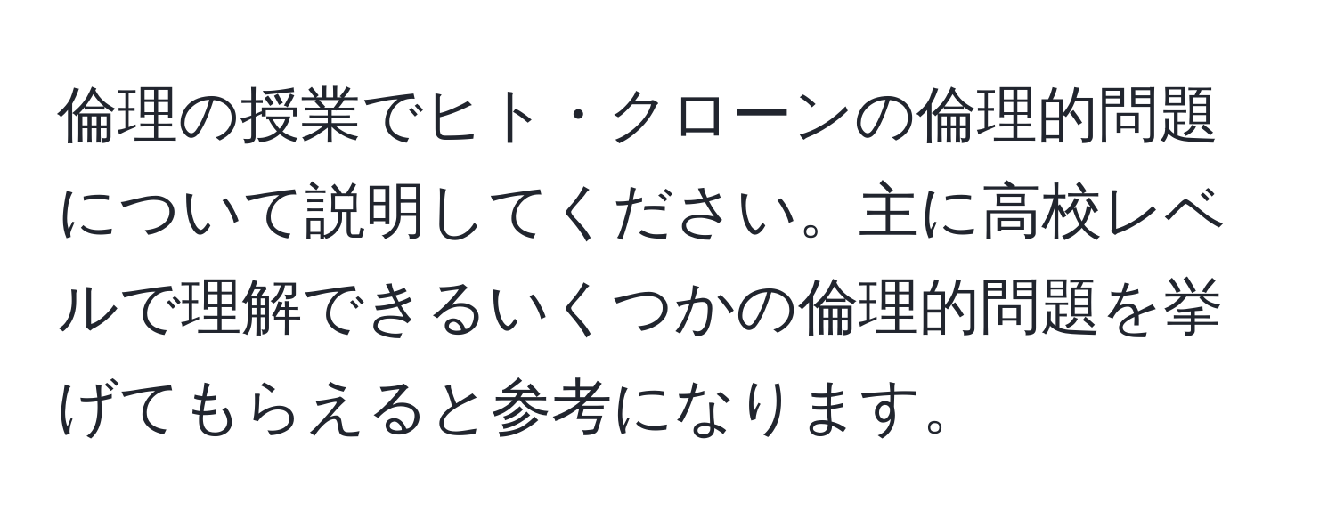 倫理の授業でヒト・クローンの倫理的問題について説明してください。主に高校レベルで理解できるいくつかの倫理的問題を挙げてもらえると参考になります。