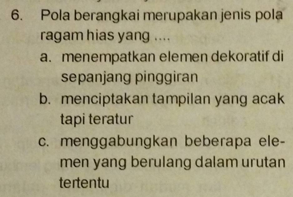 Pola berangkai merupakan jenis pola
ragam hias yang ....
a. menempatkan elemen dekoratif di
sepanjang pinggiran
b. menciptakan tampilan yang acak
tapi teratur
c. menggabungkan beberapa ele-
men yang berulang dalam urutan
tertentu