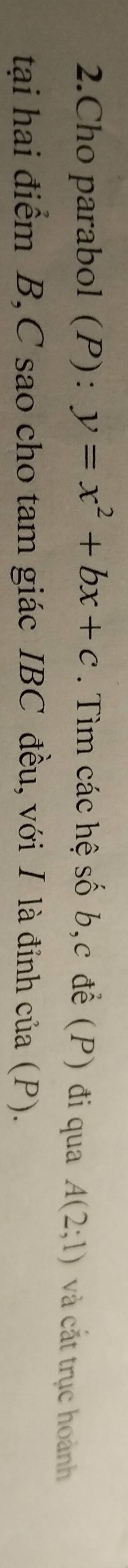 Cho parabol (P): y=x^2+bx+c. Tìm các hệ số b, c để (P) đi qua A(2;1) và cắt trục hoành 
tại hai điểm B, C sao cho tam giác IBC đều, với I là đỉnh của (P).