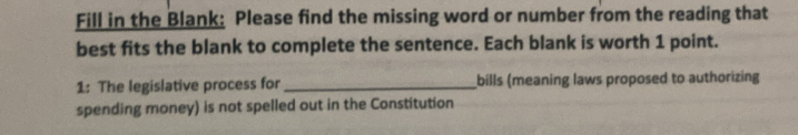 Fill in the Blank: Please find the missing word or number from the reading that 
best fits the blank to complete the sentence. Each blank is worth 1 point. 
1: The legislative process for _bills (meaning laws proposed to authorizing 
spending money) is not spelled out in the Constitution