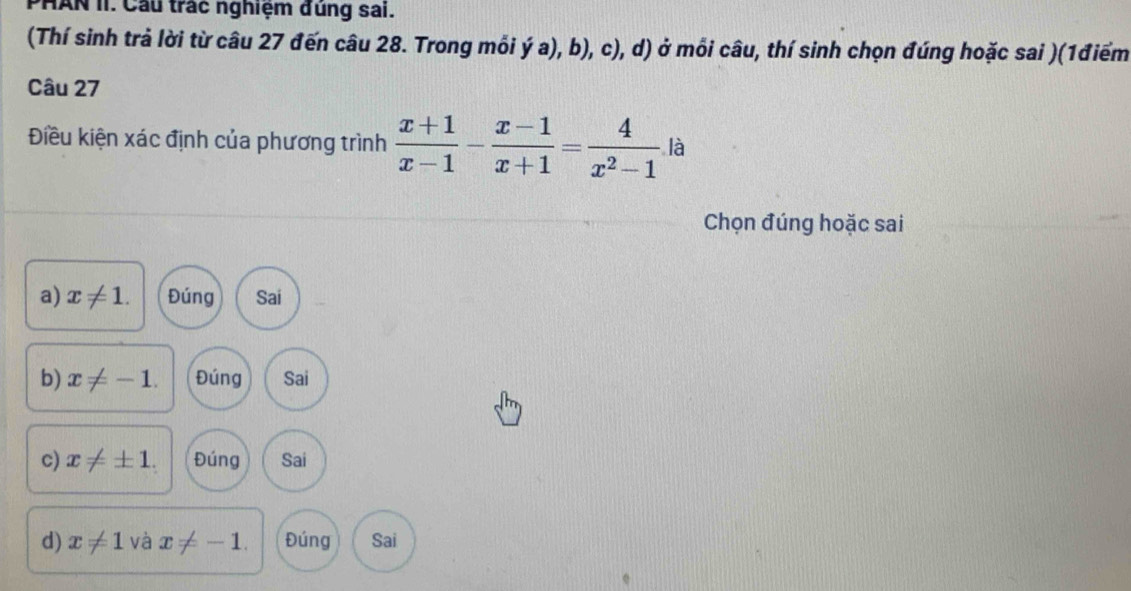 PHAN II. Cầu trác nghiệm đũng sai.
(Thí sinh trả lời từ câu 27 đến câu 28. Trong mỗi dot ya),b),c) 0, d) ở mỗi câu, thí sinh chọn đúng hoặc sai )(1điểm
Câu 27
Điều kiện xác định của phương trình  (x+1)/x-1 - (x-1)/x+1 = 4/x^2-1  là
Chọn đúng hoặc sai
a) x!= 1. Đúng Sai
b) x!= -1. Đúng Sai
c) x!= ± 1. Đúng Sai
d) x!= 1 và x!= -1. Đúng Sai