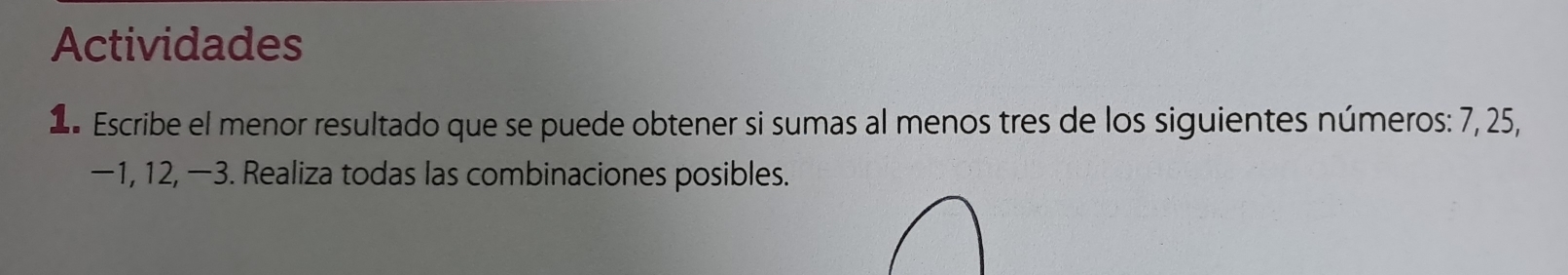 Actividades 
1 Escribe el menor resultado que se puede obtener si sumas al menos tres de los siguientes números: 7, 25,
−1, 12, −3. Realiza todas las combinaciones posibles.