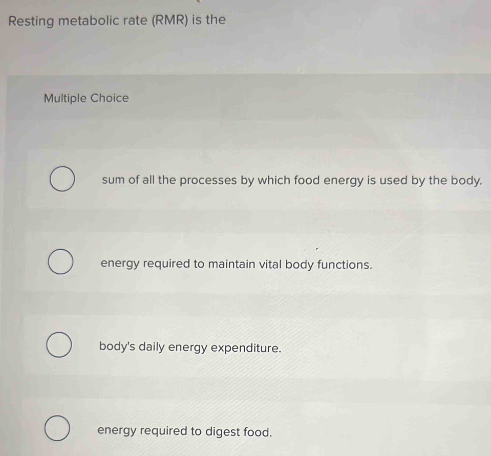 Resting metabolic rate (RMR) is the
Multiple Choice
sum of all the processes by which food energy is used by the body.
energy required to maintain vital body functions.
body's daily energy expenditure.
energy required to digest food.