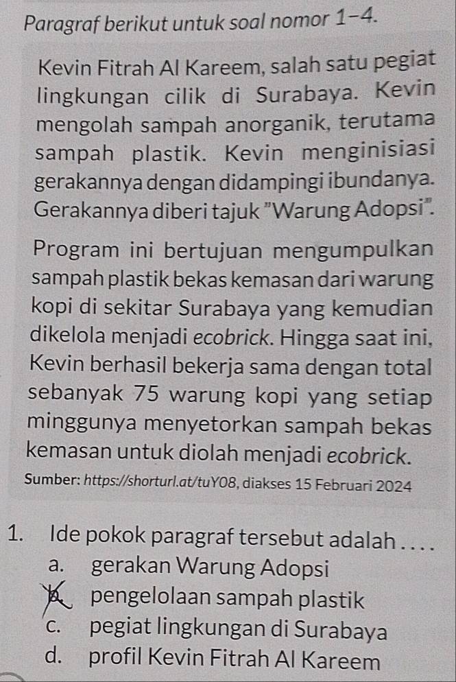 Paragraf berikut untuk soal nomor 1-4.
Kevin Fitrah Al Kareem, salah satu pegiat
lingkungan cilik di Surabaya. Kevin
mengolah sampah anorganik, terutama
sampah plastik. Kevin menginisiasi
gerakannya dengan didampingi ibundanya.
Gerakannya diberi tajuk "Warung Adopsi".
Program ini bertujuan mengumpulkan
sampah plastik bekas kemasan dari warung
kopi di sekitar Surabaya yang kemudian
dikelola menjadi ecobrick. Hingga saat ini,
Kevin berhasil bekerja sama dengan total
sebanyak 75 warung kopi yang setiap
minggunya menyetorkan sampah bekas
kemasan untuk diolah menjadi ecobrick.
Sumber: https://shorturl.at/tuY08, diakses 15 Februari 2024
1. Ide pokok paragraf tersebut adalah . . . .
a. gerakan Warung Adopsi
pengelolaan sampah plastik
c. pegiat lingkungan di Surabaya
d. profil Kevin Fitrah Al Kareem