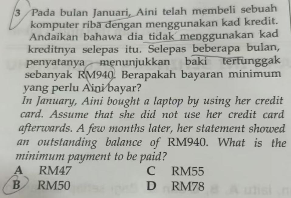 Pada bulan Januari, Aini telah membeli sebuah
komputer riba dengan menggunakan kad kredit.
Andaikan bahawa dia tidak menggunakan kad
kreditnya selepas itu. Selepas beberapa bulan,
penyatanya menunjukkan baki tertunggak
sebanyak RM940. Berapakah bayaran minimum
yang perlu Aini bayar?
In January, Aini bought a laptop by using her credit
card. Assume that she did not use her credit card
afterwards. A few months later, her statement showed
an outstanding balance of RM940. What is the
minimum payment to be paid?
A RM47 C RM55
B RM50 D RM78