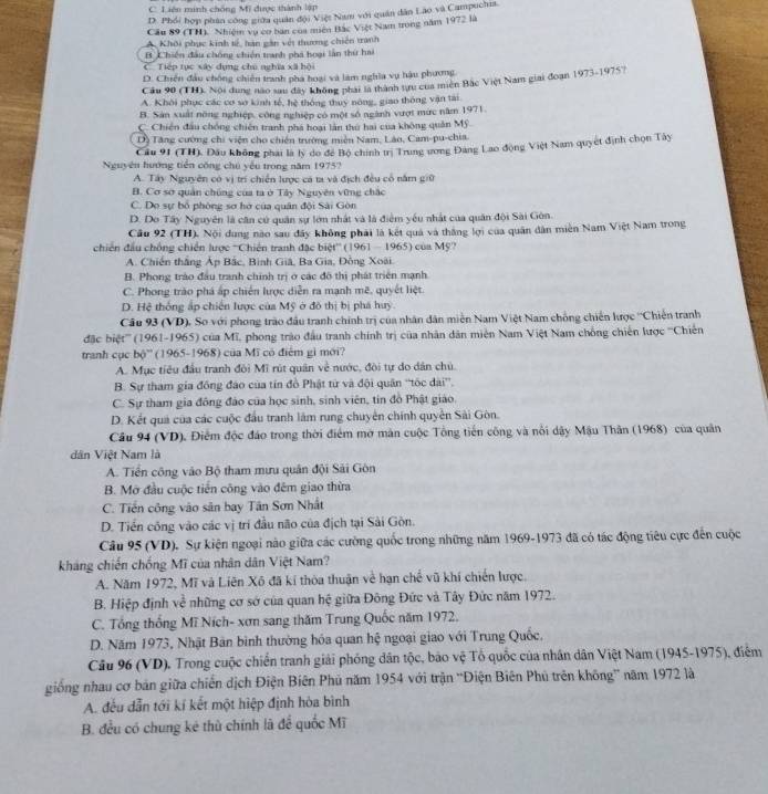C. Liên minh chống Mỹ được thành lập
D. Phổi hợp phân công giữa quân đội Việt Nam với quân dân Lào và Campuchis.
Cầu 89 (TH). Nhiệm vụ co ban của muên Bắc Việt Nam trong năm 1972 là
Khôi phục kinh tế, hàn gân vệt thương chiến tranh
B Chiến đầu chống chiến tranh phá hoại lần thứ hai
C Tiếp tục xây dụng chú nghĩa xã hội
D. Chiến đầu chống chiến tranh phá hoại và làm nghĩa vụ hậu phương
Cầu 90 (TH). Nội dung nào sau đây không phát là thành tựu của miền Bắc Việt Nam giai đoạn 1973-19757
A. Khôi phục các cơ so kinh tế, hệ thông thuy nông, giao thông vận tài.
B. Sản xuất nông nghiệp, công nghiệp có một số ngành vượt mức năm 1971.
C. Chiến đầu chống chiến tranh phá hoại làn thứ hai của không quân Mỹ
Dộ Tăng cường chi viện cho chiến trường miền Nam, Láo, Cam-pu-chia,
Cầu 91 (TH). Đầu không phai là lý do để Bộ chính trị Trung ương Đảng Lao động Việt Nam quyết định chọn Tây
Nguyên hướng tiền công chú yếu trong năm 1975?
A. Tây Nguyên có vị trí chiến lược cá ta và địch đều cổ năm giữ
B. Cơ sơ quân chúng của ta ở Tây Nguyên vững chặc
C. Do sự bổ phòng sơ hở của quân đội Sải Gòn
D. Do Tây Nguyên là căn cử quân sự lớn nhất và là điểm yếu nhất của quân đội Sài Gôn.
Cầu 92 (TH). Nội dụng nào sau đây không phái là kết quả và thắng lợi của quân dân miền Nam Việt Nam trong
chiến đầu chồng chiến lược ''Chiến tranh đặc biệt'' (1961 - 1965) của Mỹ?
A. Chiến thắng Áp Bắc, Bình Giâ, Ba Gia, Đồng Xoài.
B. Phong trào đầu tranh chính trị ở các đô thị phát triển mạnh
C. Phong trào phá ấp chiến lược diễn ra mạnh mê, quyết liệt.
D. Hệ thống ấp chiến lược của Mỹ ở đô thị bị phá huy.
Câu 93 (VD). So với phong trào đầu tranh chính trị của nhân dân miền Nam Việt Nam chồng chiến lược ''Chiến tranh
đặc biệt''' (1961-1965) của Mĩ, phong trào đầu tranh chính trị của nhân dân miên Nam Việt Nam chồng chiến lược '''Chiến
tranh cục bộ' (1965-1968) của Mĩ có điểm gi mới?
A. Mục tiêu đầu tranh đôi Mĩ rút quân về nước, đòi tự do dân chủ.
B. Sự tham gia đồng đảo của tín đồ Phật từ và đội quân ''tốc dài”.
C. Sự tham gia đông đảo của học sinh, sinh viên, tin đồ Phật giáo.
D. Kết quả của các cuộc đầu tranh làm rung chuyên chính quyền Sài Gòn.
Câu 94 (VD), Điểm độc đảo trong thời điểm mở màn cuộc Tổng tiến công và nổi dây Mậu Thân (1968) của quân
dân Việt Nam là
A. Tiền công vào Bộ tham mưu quân đội Sải Gòn
B. Mở đầu cuộc tiền công vào đêm giao thừa
C. Tiến công vào sân bay Tân Sơn Nhất
D. Tiến công vào các vị trí đầu não của địch tại Sài Gòn.
Câu 95 (VD). Sự kiện ngoại nào giữa các cường quốc trong những năm 1969-1973 đã có tác động tiêu cực đến cuộc
kháng chiến chống Mĩ của nhân dân Việt Nam?
A. Năm 1972, Mĩ và Liên Xô đã kí thòa thuận về hạn chế vũ khí chiến lược.
B. Hiệp định về những cơ sớ của quan hệ giữa Đông Đức và Tây Đức năm 1972.
C. Tổng thống Mĩ Ních- xơn sang thăm Trung Quốc năm 1972,
D. Năm 1973, Nhật Bản bình thường hóa quan hệ ngoại giao với Trung Quốc,
Câu 96 (VD). Trong cuộc chiến tranh giải phóng dân tộc, bảo vệ Tổ quốc của nhân dân Việt Nam (1945-1975), điểm
giống nhau cơ bản giữa chiến dịch Điện Biên Phủ năm 1954 với trận “Điện Biên Phú trên không” năm 1972 là
A. đếu dẫn tới kí kết một hiệp định hòa bình
B. đều có chung kẻ thù chính là để quốc Mĩ