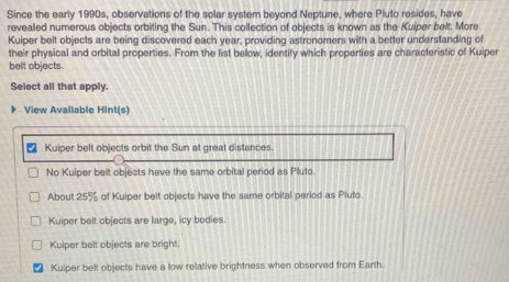 Since the early 1990s, observations of the solar system beyond Neptune, where Pluto resides, have
revealed numerous objects orbiting the Sun. This collection of objects is known as the Kuiper belt. More
Kuiper belt objects are being discovered each year, providing astronomers with a better understanding of
their physical and orbital properties. From the list below, identify which properties are characteristic of Kuiper
belt objects.
Select all that apply.
View Available Hint(s)
Kuiper belt objects orbit the Sun at great distances.
No Kuiper belt objects have the same orbital period as Pluto.
About 25% of Kuiper belt objects have the same orbital period as Pluto.
Kuiper belt objects are large, icy bodies.
Kuiper belt objects are bright.
Kuiper belt objects have a low relative brightness when observed from Earth.