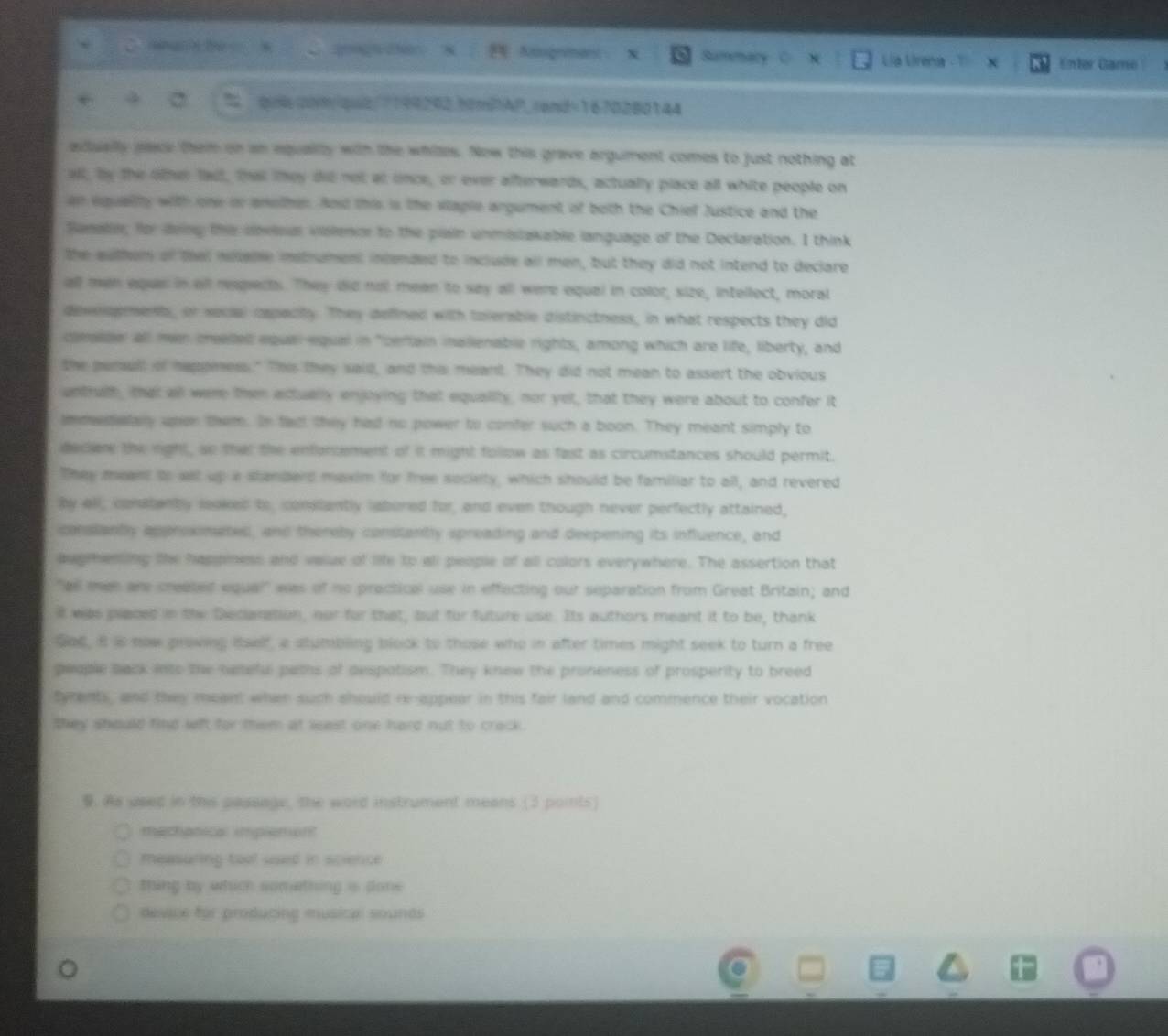 Nachte   C ag e Augnmant Summary Lia Lirena Enter Game
% quicom/qut/7199292.hmPAP_rand=1670280144
actually pace them on an equallly with the whiles. Now this grave argument comes to just nothing at
all, by the other fast, that they did not at once, or ever afterwards, actually place all white people on
an equelty with one or another. And this is the vlaple argument of both the Chief Justice and the
Sanaler; for dving ths cnvlsal violencr to the piain unmistakable language of the Declaration. I think
the authom of that nolale insthument incended to include all men, but they did not intend to declare
all men eque in all respects. They did nol mean to say all were equal in color, size, intellect, moral
desnopment, or secial cspecity. They defined with tolerable distinctness, in what respects they did
clessder all mn meded equal equal in "certain inalienable rights, among which are life, liberty, and
the persult of happeness." This they said, and this meant. They did not mean to assert the obvious
untruth, that all were then actually enjoying that equality, nor yet, that they were about to confer it
immedialary upen them. In fact they had no power to confer such a boon. They meant simply to
decler the right, so that the enfoncement of it might follow as fast as circumstances should permit.
They meant to eet up a standerd maxim for free society, which should be familiar to all, and revered
by all, conatantly leoked to, comiantly labered for, and even though never perfectly attained,
iconstantly approximated, and thereby constantly spreading and deepening its influence, and
augmenting the happiness and value of life to all people of all colors everywhere. The assertion that
"all men are created equal" was of no practical use in effecting our separation from Great Britain; and
it was placed in the Deciaration, nur for that, but for future use. Its authors meant it to be, thank
God, it is now proving itself, a stumbling block to those who in after times might seek to turn a free
people back into the nameful paths of despotism. They knew the proneness of prosperity to breed
tyrents, and they meant when such should re-appear in this fair land and commence their vocation
they should find weft for them at least one hard not to crack.
9. As used in this passage, the word instrument means (3 points)
mechanical implemon?
measuring tool used in science
thing by which something i done
devie for producing musical sounds