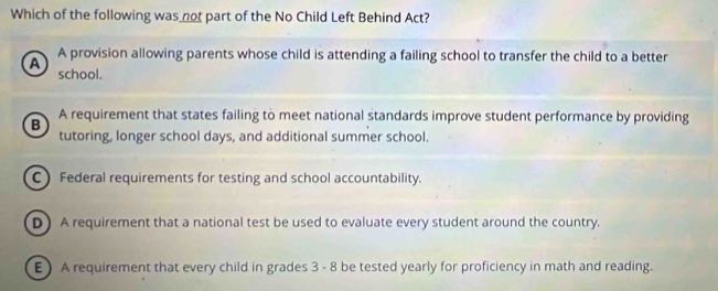 Which of the following was not part of the No Child Left Behind Act?
A provision allowing parents whose child is attending a failing school to transfer the child to a better
a school.
B A requirement that states failing to meet national standards improve student performance by providing
tutoring, longer school days, and additional summer school.
C Federal requirements for testing and school accountability.
D ) A requirement that a national test be used to evaluate every student around the country.
E) A requirement that every child in grades 3 - 8 be tested yearly for proficiency in math and reading.